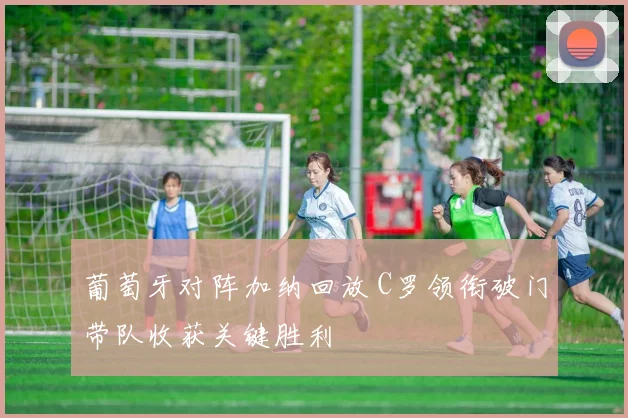 葡萄牙对阵加纳回放 C罗领衔破门带队收获关键胜利