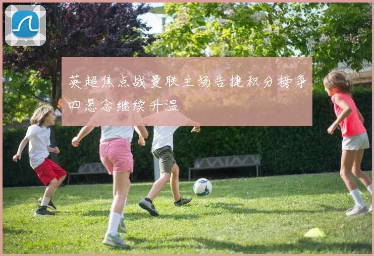 英超焦点战曼联主场告捷积分榜争四悬念继续升温