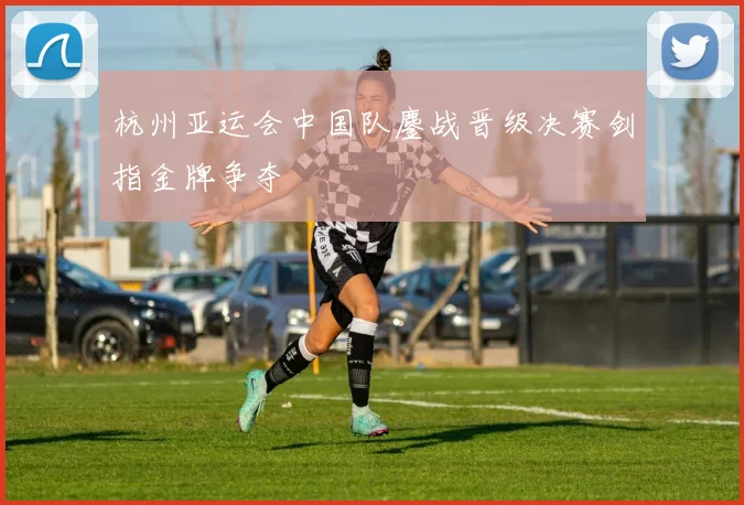 杭州亚运会中国队鏖战晋级决赛剑指金牌争夺