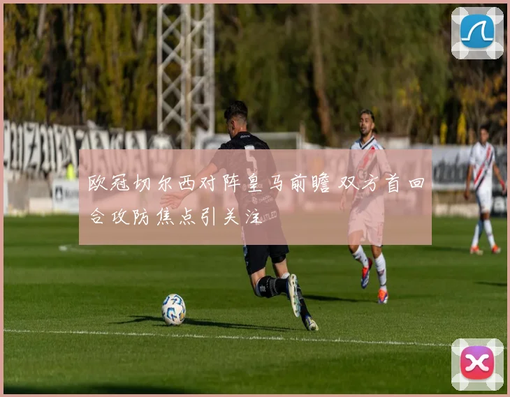 欧冠切尔西对阵皇马前瞻 双方首回合攻防焦点引关注