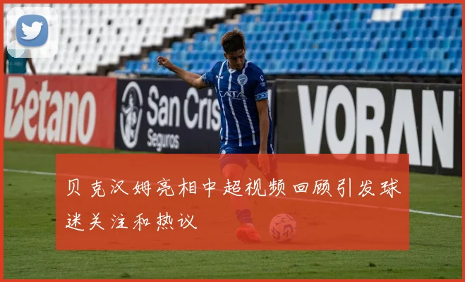 贝克汉姆亮相中超视频回顾引发球迷关注和热议