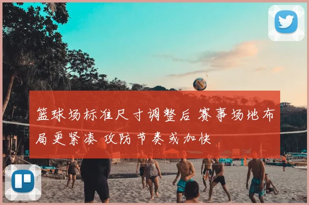 篮球场标准尺寸调整后 赛事场地布局更紧凑 攻防节奏或加快