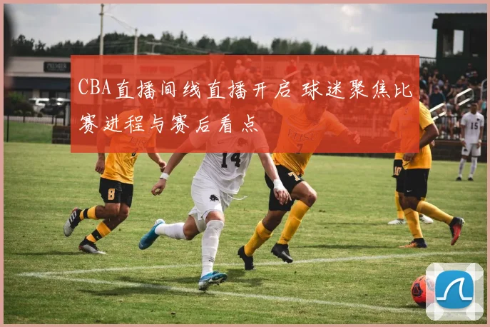 CBA直播间线直播开启 球迷聚焦比赛进程与赛后看点