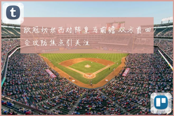 欧冠切尔西对阵皇马前瞻 双方首回合攻防焦点引关注
