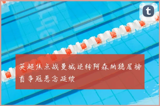 英超焦点战曼城逆转阿森纳稳居榜首争冠悬念延续