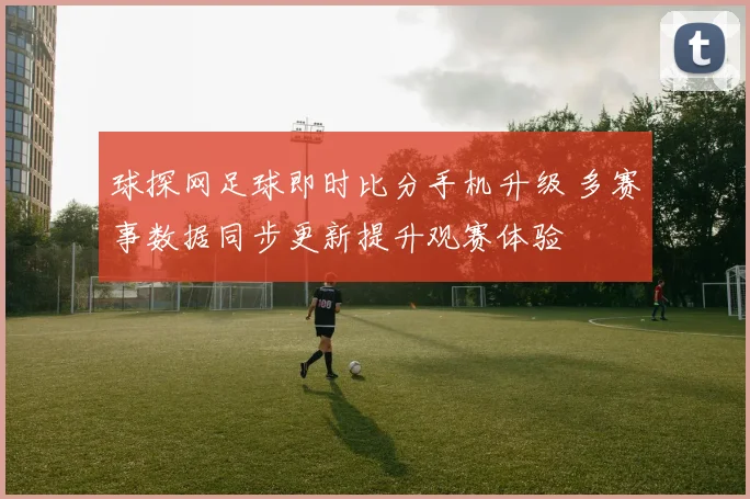 球探网足球即时比分手机升级 多赛事数据同步更新提升观赛体验