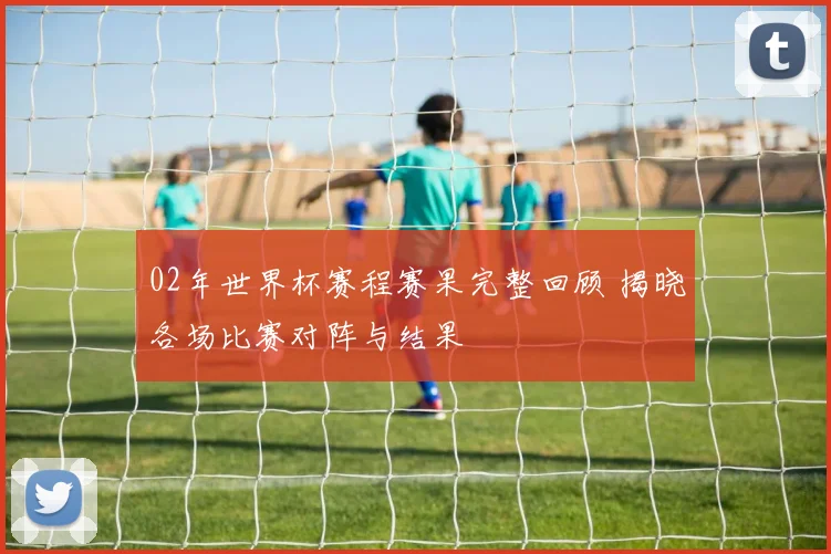 02年世界杯赛程赛果完整回顾 揭晓各场比赛对阵与结果