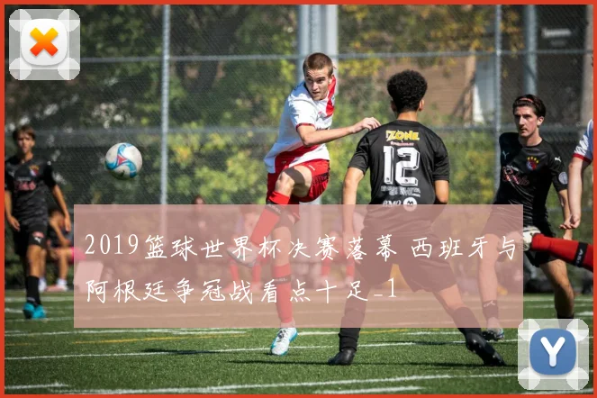 2019篮球世界杯决赛落幕 西班牙与阿根廷争冠战看点十足_1