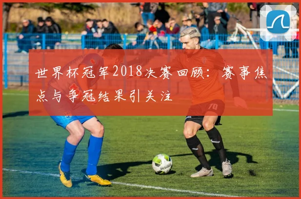 世界杯冠军2018决赛回顾：赛事焦点与争冠结果引关注