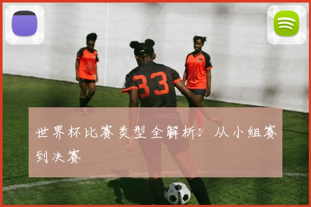 世界杯比赛类型全解析:从小组赛到决赛