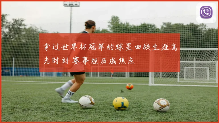 拿过世界杯冠军的球星回顾生涯高光时刻 赛事经历成焦点