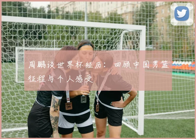 周鹏谈世界杯经历:回顾中国男篮征程与个人感受