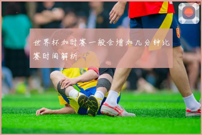 世界杯加时赛一般会增加几分钟比赛时间解析