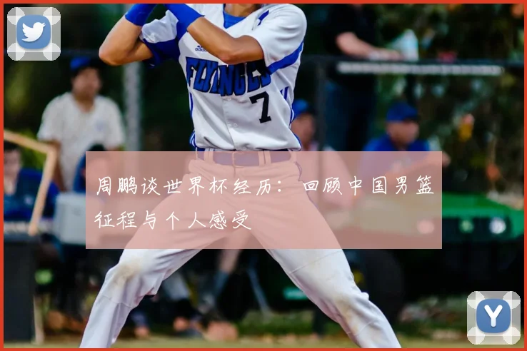 周鹏谈世界杯经历：回顾中国男篮征程与个人感受