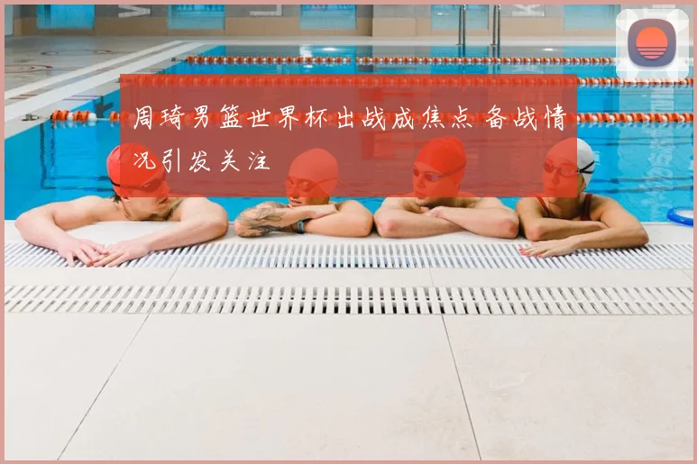 周琦男篮世界杯出战成焦点 备战情况引发关注