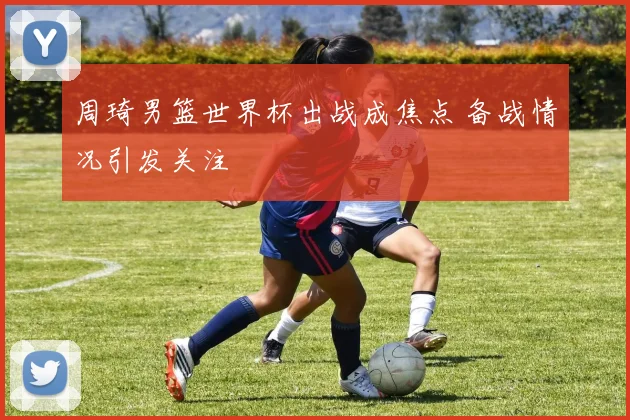 周琦男篮世界杯出战成焦点 备战情况引发关注